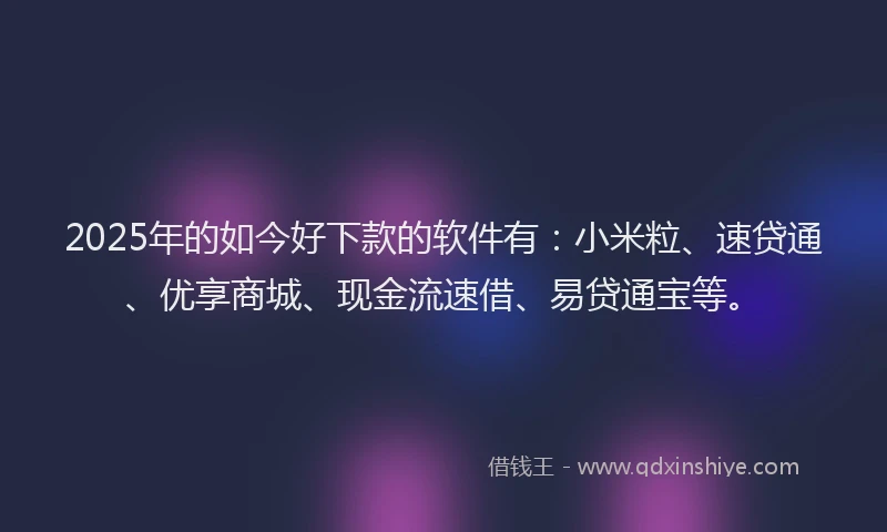 2025年的如今好下款的软件有：小米粒、速贷通、优享商城、现金流速借、易贷通宝等。