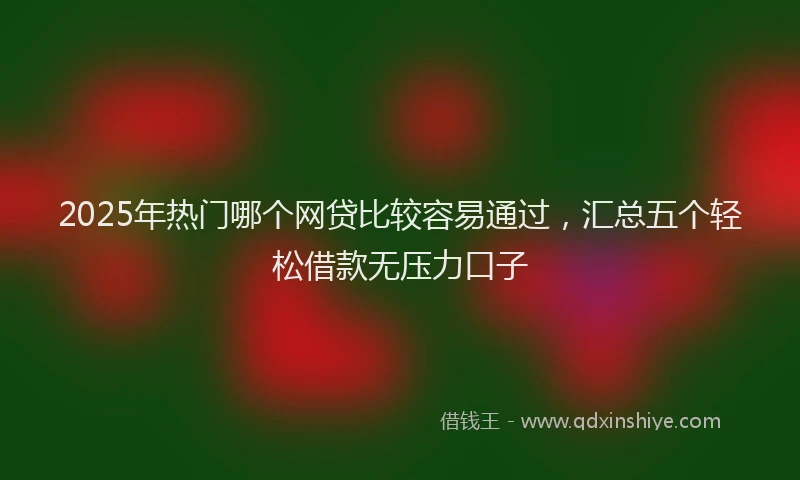 2025年热门哪个网贷比较容易通过，汇总五个轻松借款无压力口子