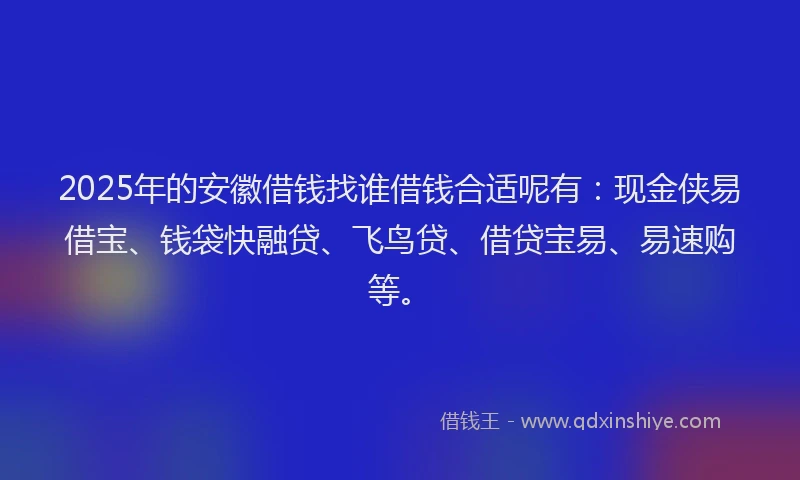 2025年的安徽借钱找谁借钱合适呢有：现金侠易借宝、钱袋快融贷、飞鸟贷、借贷宝易、易速购等。