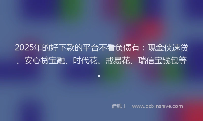 2025年的好下款的平台不看负债有：现金侠速贷、安心贷宝融、时代花、戒易花、瑞信宝钱包等。