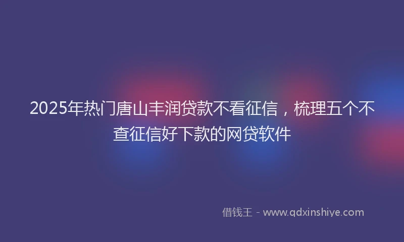 2025年热门唐山丰润贷款不看征信，梳理五个不查征信好下款的网贷软件
