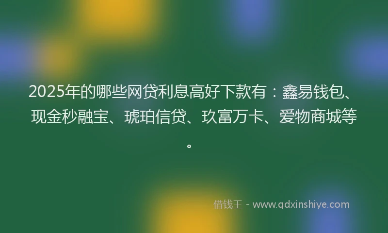 2025年的哪些网贷利息高好下款有：鑫易钱包、现金秒融宝、琥珀信贷、玖富万卡、爱物商城等。