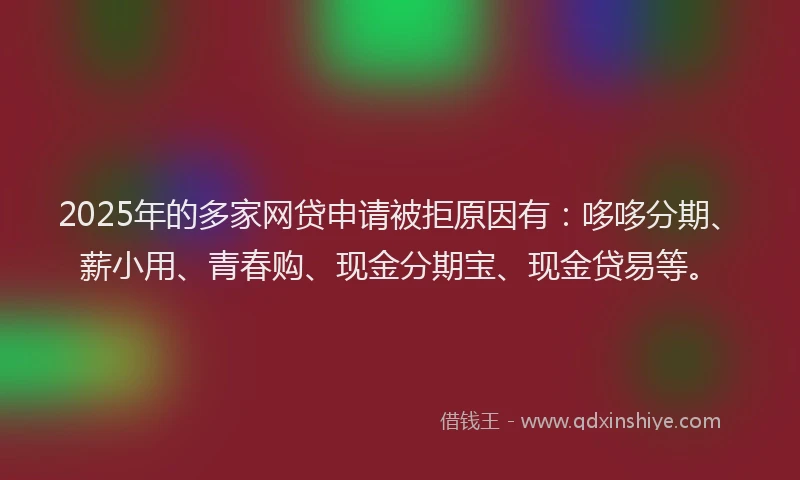 2025年的多家网贷申请被拒原因有：哆哆分期、薪小用、青春购、现金分期宝、现金贷易等。