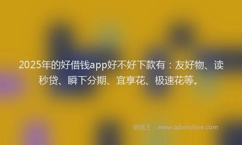 2025年的好借钱app好不好下款有：友好物、读秒贷、瞬下分期、宜享花、极速花等。