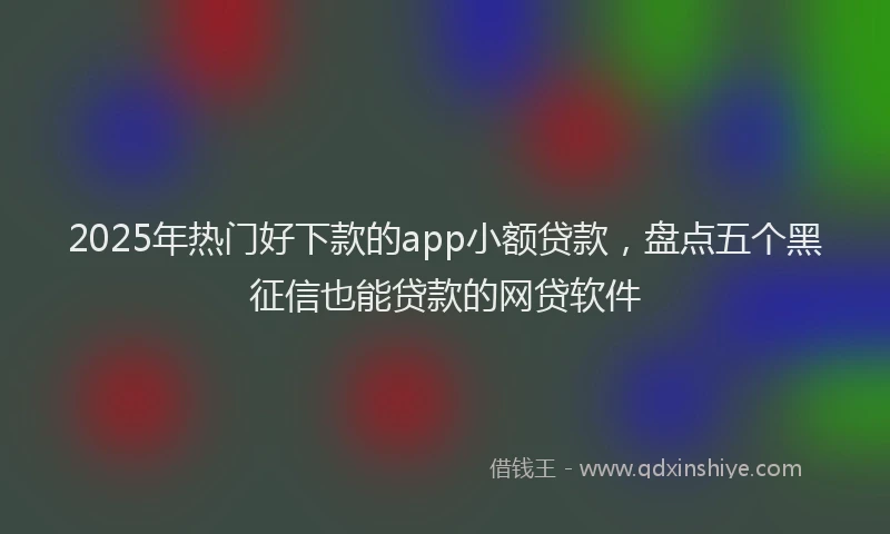2025年热门好下款的app小额贷款，盘点五个黑征信也能贷款的网贷软件