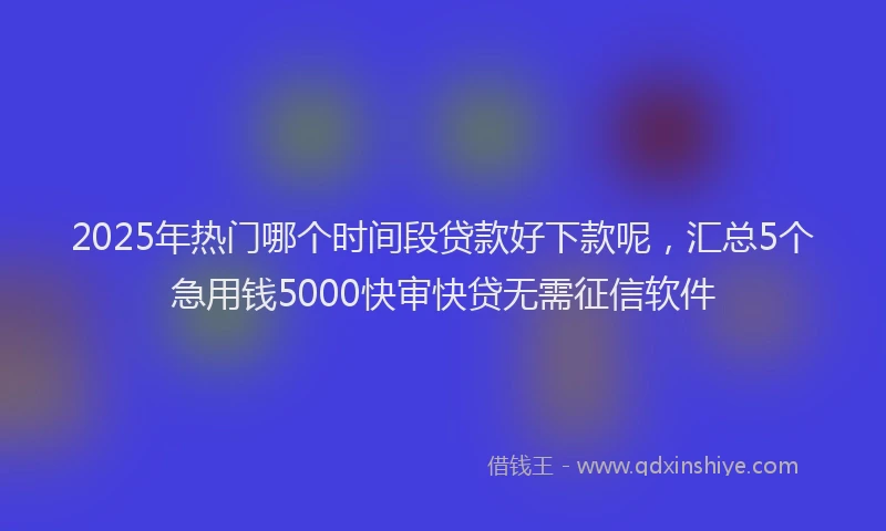 2025年热门哪个时间段贷款好下款呢，汇总5个急用钱5000快审快贷无需征信软件
