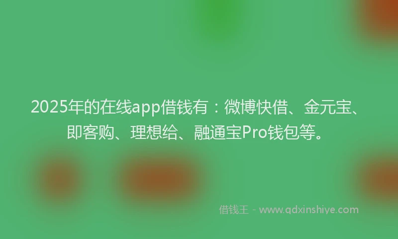 2025年的在线app借钱有：微博快借、金元宝、即客购、理想给、融通宝Pro钱包等。