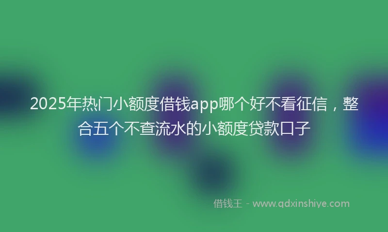 2025年热门小额度借钱app哪个好不看征信，整合五个不查流水的小额度贷款口子