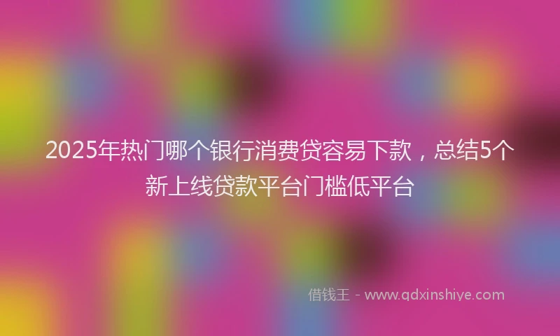 2025年热门哪个银行消费贷容易下款，总结5个新上线贷款平台门槛低平台
