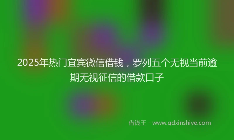 2025年热门宜宾微信借钱，罗列五个无视当前逾期无视征信的借款口子