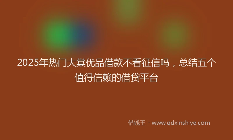 2025年热门大棠优品借款不看征信吗，总结五个值得信赖的借贷平台
