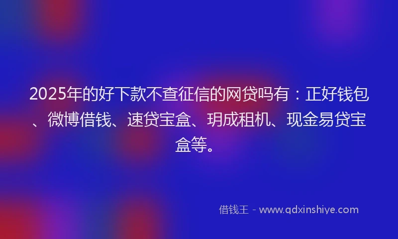 2025年的好下款不查征信的网贷吗有：正好钱包、微博借钱、速贷宝盒、玥成租机、现金易贷宝盒等。