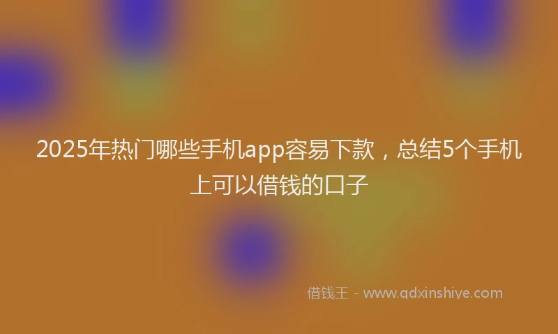 2025年热门哪些手机app容易下款，总结5个手机上可以借钱的口子