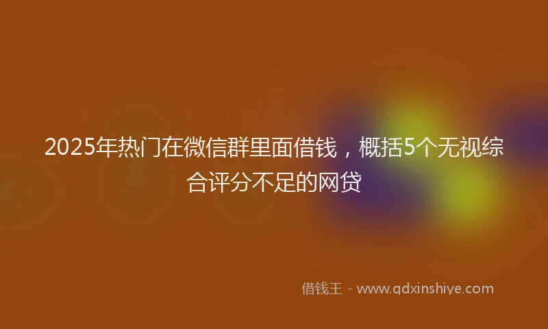 2025年热门在微信群里面借钱，概括5个无视综合评分不足的网贷