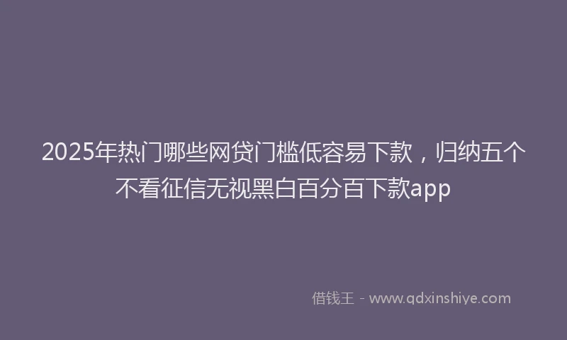 2025年热门哪些网贷门槛低容易下款，归纳五个不看征信无视黑白百分百下款app