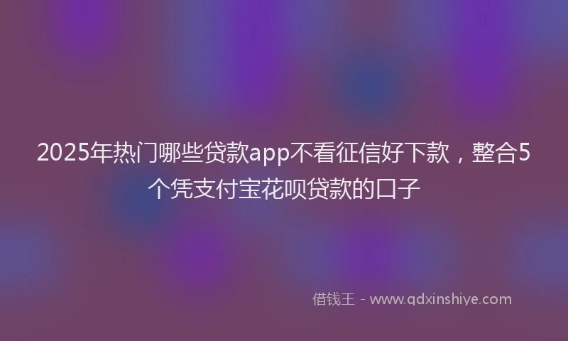2025年热门哪些贷款app不看征信好下款，整合5个凭支付宝花呗贷款的口子