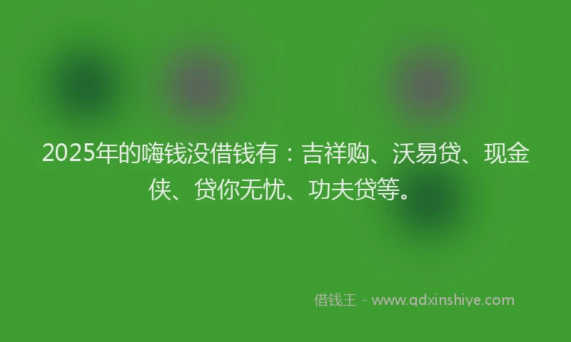 2025年的嗨钱没借钱有：吉祥购、沃易贷、现金侠、贷你无忧、功夫贷等。