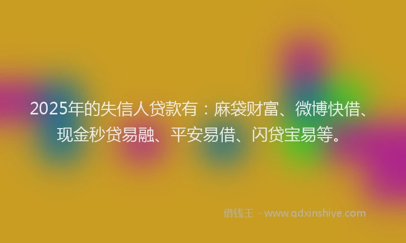 2025年的失信人贷款有：麻袋财富、微博快借、现金秒贷易融、平安易借、闪贷宝易等。