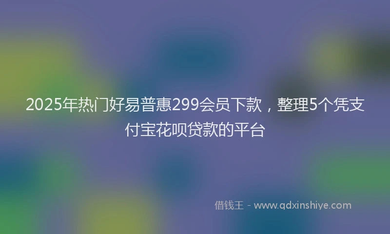 2025年热门好易普惠299会员下款，整理5个凭支付宝花呗贷款的平台