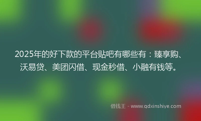 2025年的好下款的平台贴吧有哪些有：臻享购、沃易贷、美团闪借、现金秒借、小融有钱等。