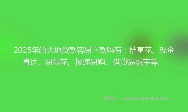 2025年的大地贷款容易下款吗有：桔享花、现金直达、易得花、极速易购、借贷易融宝等。