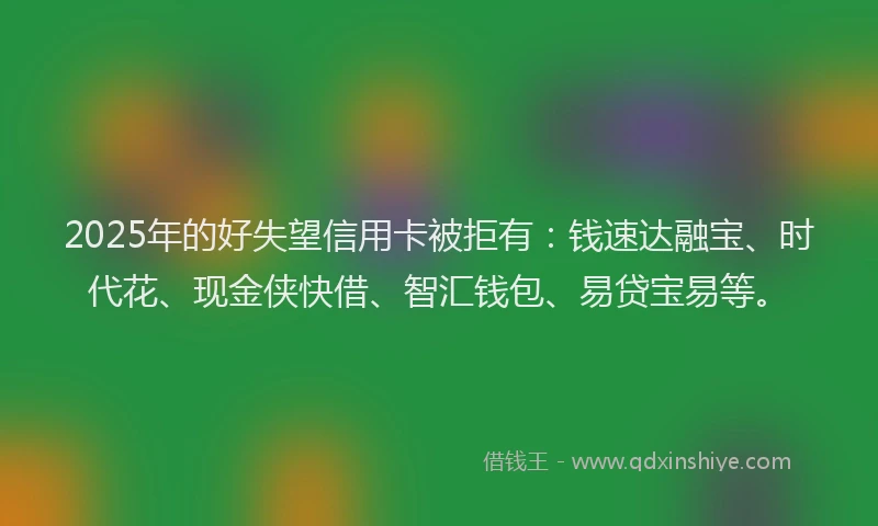 2025年的好失望信用卡被拒有：钱速达融宝、时代花、现金侠快借、智汇钱包、易贷宝易等。