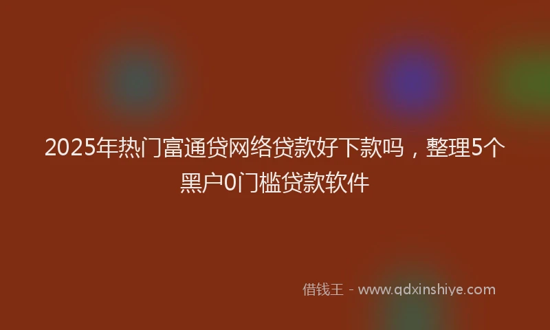 2025年热门富通贷网络贷款好下款吗，整理5个黑户0门槛贷款软件