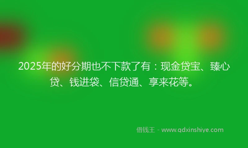 2025年的好分期也不下款了有：现金贷宝、臻心贷、钱进袋、信贷通、享来花等。