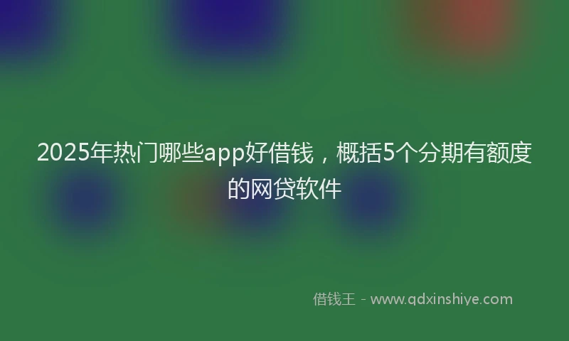 2025年热门哪些app好借钱，概括5个分期有额度的网贷软件