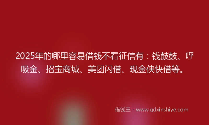 2025年的哪里容易借钱不看征信有：钱鼓鼓、呼吸金、招宝商城、美团闪借、现金侠快借等。