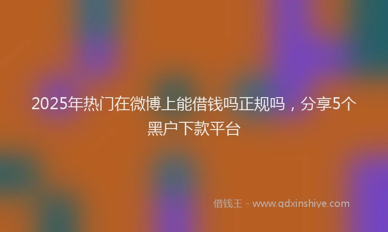 2025年热门在微博上能借钱吗正规吗，分享5个黑户下款平台