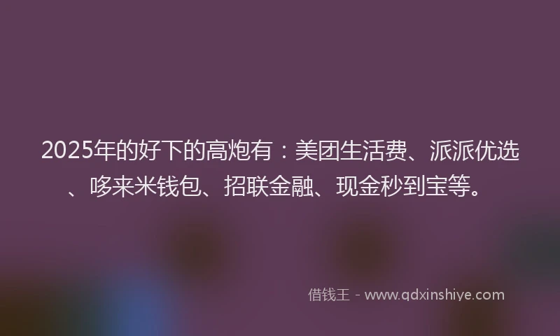2025年的好下的高炮有：美团生活费、派派优选、哆来米钱包、招联金融、现金秒到宝等。
