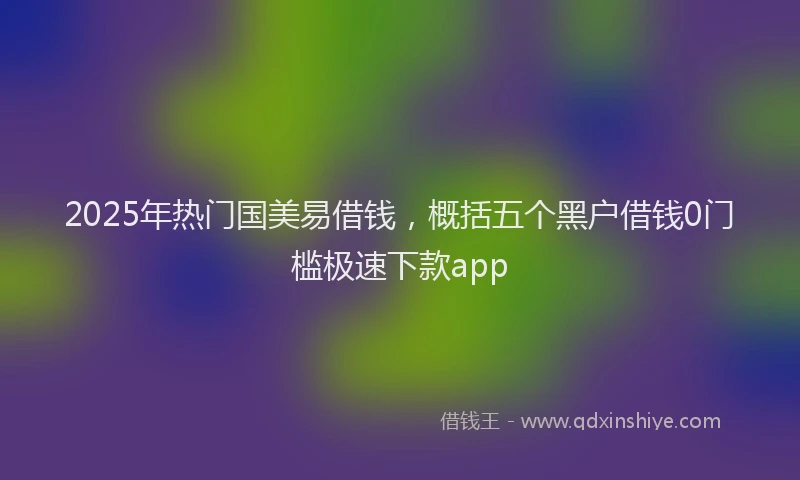 2025年热门国美易借钱，概括五个黑户借钱0门槛极速下款app