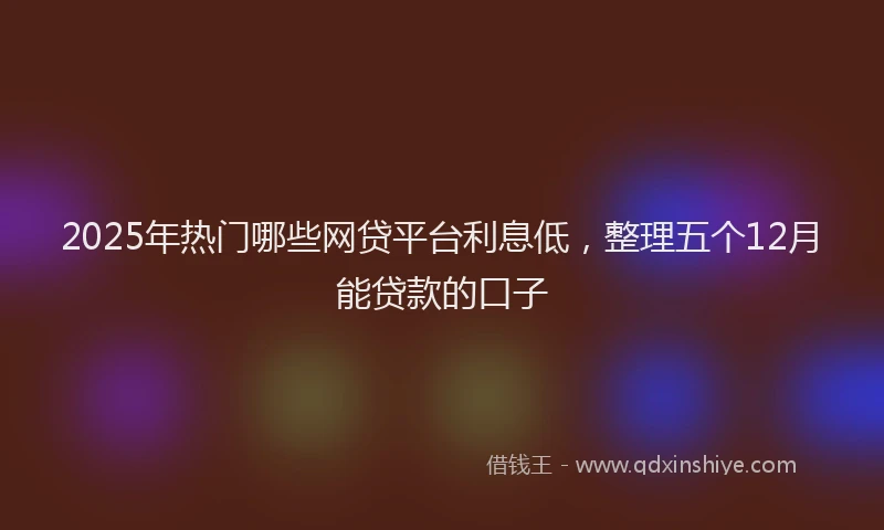 2025年热门哪些网贷平台利息低，整理五个12月能贷款的口子