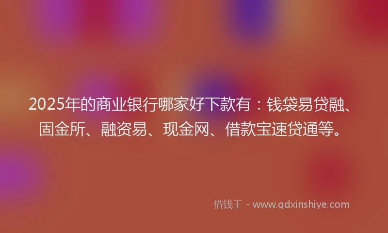 2025年的商业银行哪家好下款有：钱袋易贷融、固金所、融资易、现金网、借款宝速贷通等。