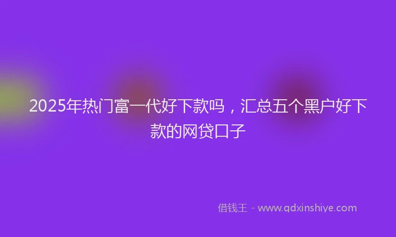 2025年热门富一代好下款吗，汇总五个黑户好下款的网贷口子