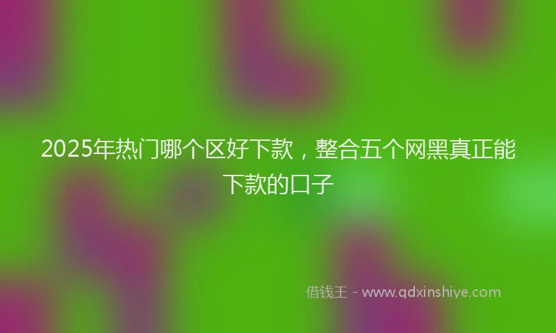 2025年热门哪个区好下款，整合五个网黑真正能下款的口子