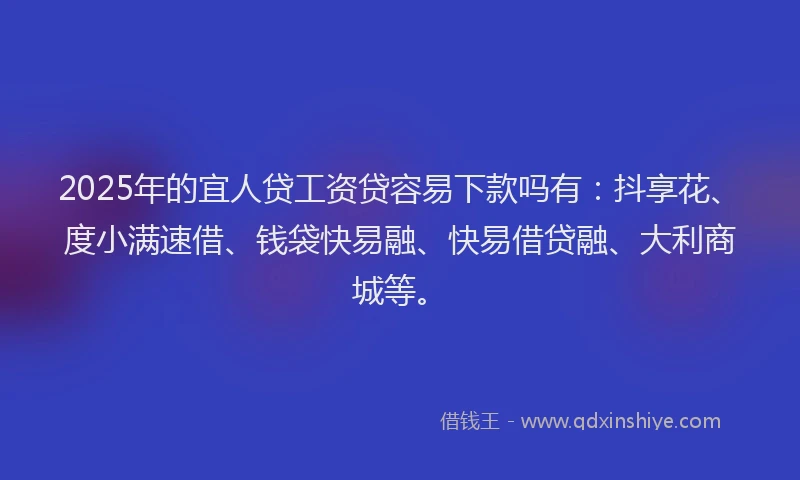 2025年的宜人贷工资贷容易下款吗有：抖享花、度小满速借、钱袋快易融、快易借贷融、大利商城等。