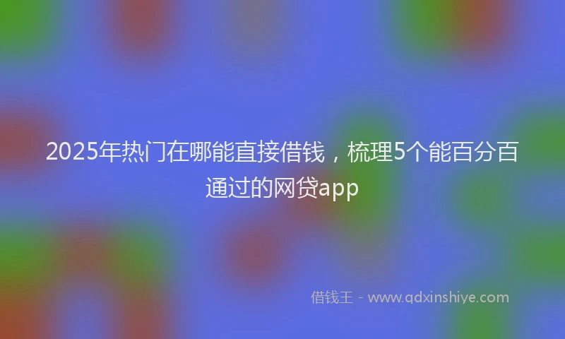 2025年热门在哪能直接借钱，梳理5个能百分百通过的网贷app