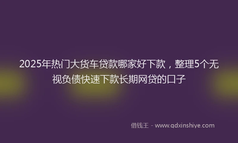 2025年热门大货车贷款哪家好下款，整理5个无视负债快速下款长期网贷的口子
