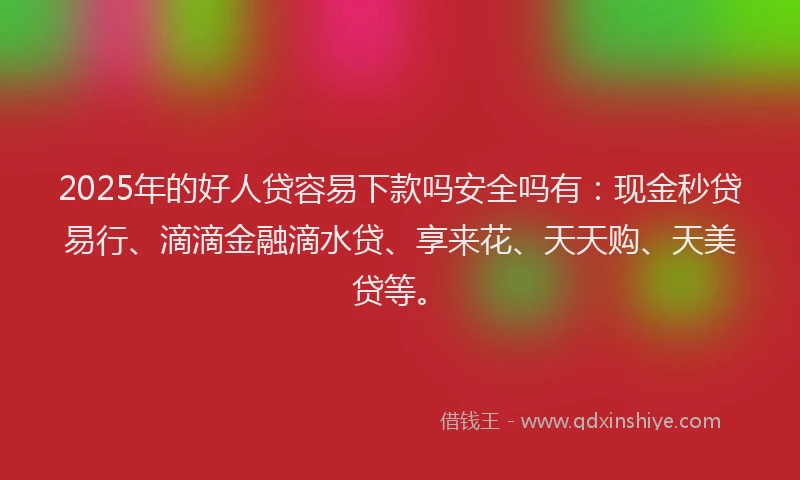 2025年的好人贷容易下款吗安全吗有：现金秒贷易行、滴滴金融滴水贷、享来花、天天购、天美贷等。