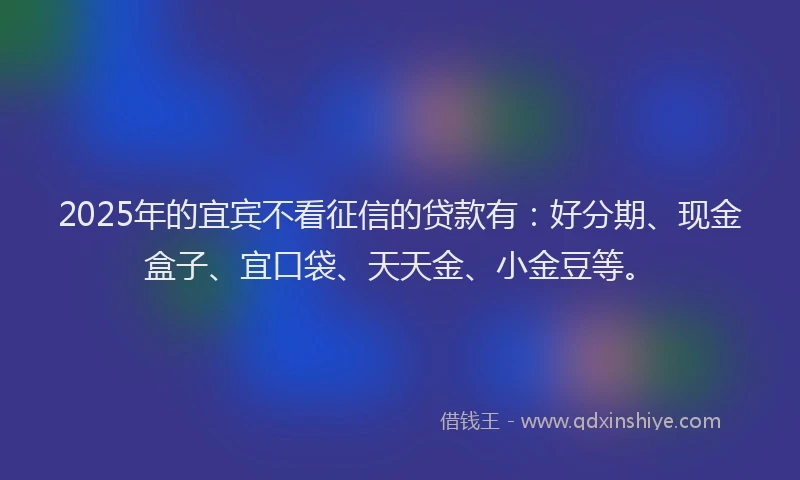 2025年的宜宾不看征信的贷款有：好分期、现金盒子、宜口袋、天天金、小金豆等。