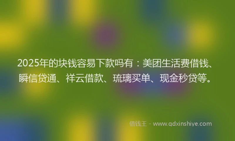 2025年的块钱容易下款吗有：美团生活费借钱、瞬信贷通、祥云借款、琉璃买单、现金秒贷等。