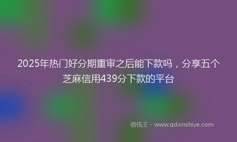 2025年热门好分期重审之后能下款吗，分享五个芝麻信用439分下款的平台
