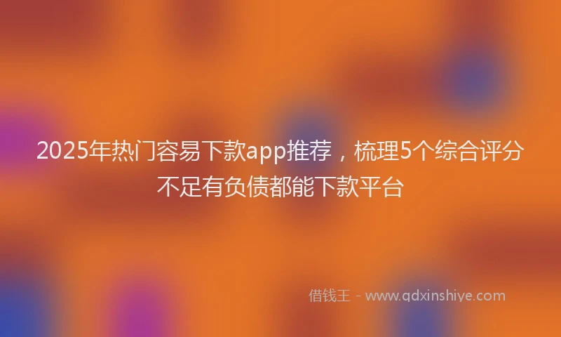 2025年热门容易下款app推荐，梳理5个综合评分不足有负债都能下款平台