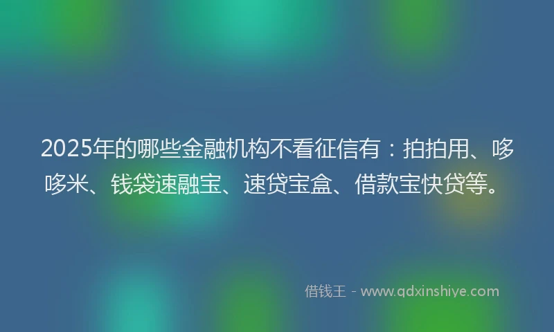 2025年的哪些金融机构不看征信有：拍拍用、哆哆米、钱袋速融宝、速贷宝盒、借款宝快贷等。