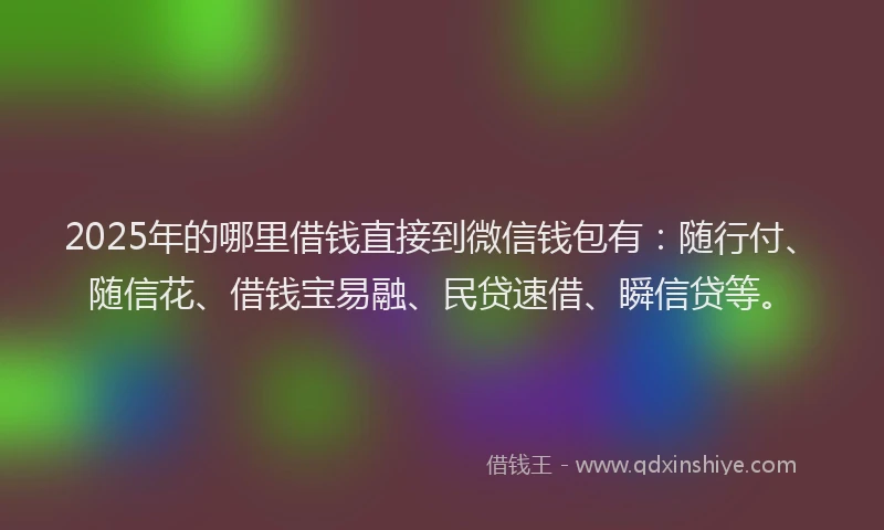 2025年的哪里借钱直接到微信钱包有：随行付、随信花、借钱宝易融、民贷速借、瞬信贷等。