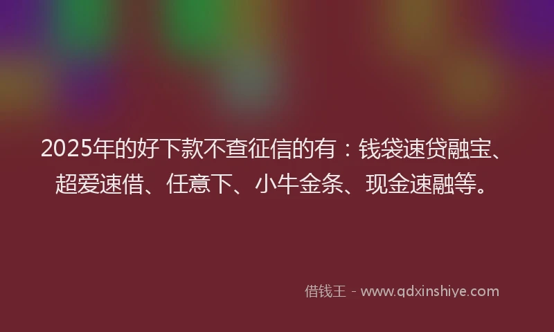 2025年的好下款不查征信的有：钱袋速贷融宝、超爱速借、任意下、小牛金条、现金速融等。