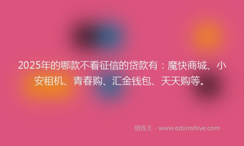 2025年的哪款不看征信的贷款有：魔快商城、小安租机、青春购、汇金钱包、天天购等。