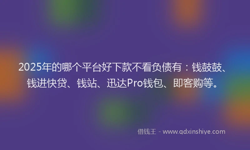 2025年的哪个平台好下款不看负债有：钱鼓鼓、钱进快贷、钱站、迅达Pro钱包、即客购等。